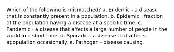 Which of the following is mismatched? a. Endemic ‑ a disease that is constantly present in a population. b. Epidemic ‑ fraction of the population having a disease at a specific time. c. Pandemic ‑ a disease that affects a large number of people in the world in a short time. d. Sporadic ‑ a disease that affects apopulation occasionally. e. Pathogen ‑ disease causing.