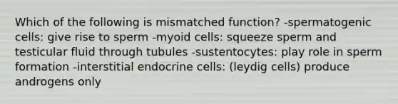 Which of the following is mismatched function? -spermatogenic cells: give rise to sperm -myoid cells: squeeze sperm and testicular fluid through tubules -sustentocytes: play role in sperm formation -interstitial endocrine cells: (leydig cells) produce androgens only