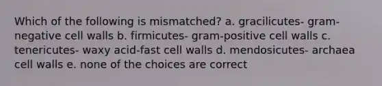 Which of the following is mismatched? a. gracilicutes- gram-negative cell walls b. firmicutes- gram-positive cell walls c. tenericutes- waxy acid-fast cell walls d. mendosicutes- archaea cell walls e. none of the choices are correct