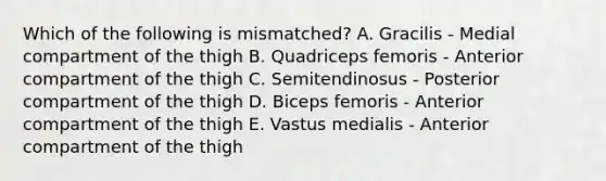 Which of the following is mismatched? A. Gracilis - Medial compartment of the thigh B. Quadriceps femoris - Anterior compartment of the thigh C. Semitendinosus - Posterior compartment of the thigh D. Biceps femoris - Anterior compartment of the thigh E. Vastus medialis - Anterior compartment of the thigh