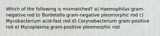 Which of the following is mismatched? a) Haemophilus gram-negative rod b) Bordetella gram-negative pleomorphic rod c) Mycobacterium acid-fast rod d) Corynebacterium gram-positive rod e) Mycoplasma gram-positive pleomorphic rod