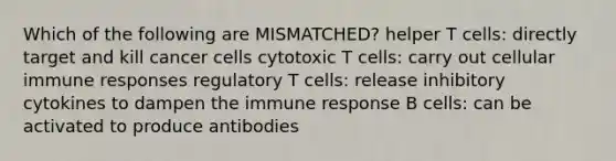 Which of the following are MISMATCHED? helper T cells: directly target and kill cancer cells cytotoxic T cells: carry out cellular immune responses regulatory T cells: release inhibitory cytokines to dampen the immune response B cells: can be activated to produce antibodies