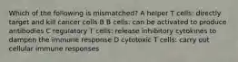 Which of the following is mismatched? A helper T cells: directly target and kill cancer cells B B cells: can be activated to produce antibodies C regulatory T cells: release inhibitory cytokines to dampen the immune response D cytotoxic T cells: carry out cellular immune responses