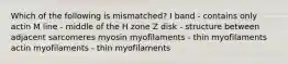 Which of the following is mismatched? I band - contains only actin M line - middle of the H zone Z disk - structure between adjacent sarcomeres myosin myofilaments - thin myofilaments actin myofilaments - thin myofilaments