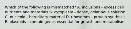 Which of the following is mismatched? A. inclusions - excess cell nutrients and materials B. cytoplasm - dense, gelatinous solution C. nucleoid - hereditary material D. ribosomes - <a href='https://www.questionai.com/knowledge/kVyphSdCnD-protein-synthesis' class='anchor-knowledge'>protein synthesis</a> E. plasmids - contain genes essential for growth and metabolism