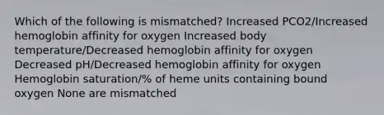 Which of the following is mismatched? Increased PCO2/Increased hemoglobin affinity for oxygen Increased body temperature/Decreased hemoglobin affinity for oxygen Decreased pH/Decreased hemoglobin affinity for oxygen Hemoglobin saturation/% of heme units containing bound oxygen None are mismatched