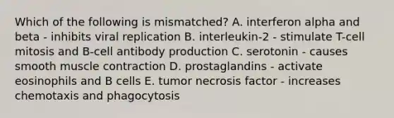 Which of the following is mismatched? A. interferon alpha and beta - inhibits viral replication B. interleukin-2 - stimulate T-cell mitosis and B-cell antibody production C. serotonin - causes smooth <a href='https://www.questionai.com/knowledge/k0LBwLeEer-muscle-contraction' class='anchor-knowledge'>muscle contraction</a> D. prostaglandins - activate eosinophils and B cells E. tumor necrosis factor - increases chemotaxis and phagocytosis