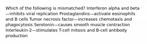 Which of the following is mismatched? Interferon alpha and beta—inhibits viral replication Prostaglandins—activate eosinophils and B cells Tumor necrosis factor—increases chemotaxis and phagocytosis Serotonin—causes smooth <a href='https://www.questionai.com/knowledge/k0LBwLeEer-muscle-contraction' class='anchor-knowledge'>muscle contraction</a> Interleukin-2—stimulates T-cell mitosis and B-cell antibody production