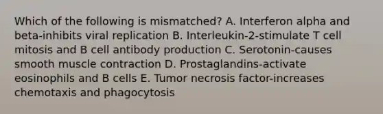 Which of the following is mismatched? A. Interferon alpha and beta-inhibits viral replication B. Interleukin-2-stimulate T cell mitosis and B cell antibody production C. Serotonin-causes smooth muscle contraction D. Prostaglandins-activate eosinophils and B cells E. Tumor necrosis factor-increases chemotaxis and phagocytosis