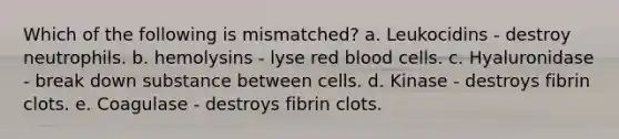 Which of the following is mismatched? a. Leukocidins ‑ destroy neutrophils. b. hemolysins ‑ lyse red blood cells. c. Hyaluronidase ‑ break down substance between cells. d. Kinase ‑ destroys fibrin clots. e. Coagulase ‑ destroys fibrin clots.