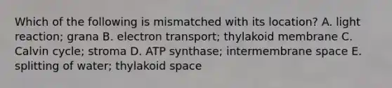 Which of the following is mismatched with its location? A. light reaction; grana B. electron transport; thylakoid membrane C. Calvin cycle; stroma D. ATP synthase; intermembrane space E. splitting of water; thylakoid space