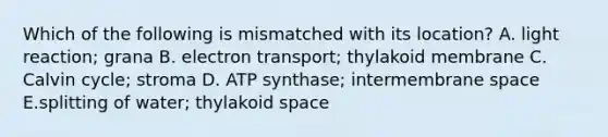 Which of the following is mismatched with its location? A. light reaction; grana B. electron transport; thylakoid membrane C. Calvin cycle; stroma D. ATP synthase; intermembrane space E.splitting of water; thylakoid space