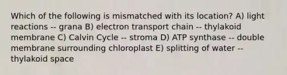 Which of the following is mismatched with its location? A) light reactions -- grana B) electron transport chain -- thylakoid membrane C) Calvin Cycle -- stroma D) ATP synthase -- double membrane surrounding chloroplast E) splitting of water -- thylakoid space