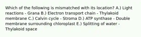 Which of the following is mismatched with its location? A.) Light reactions - Grana B.) Electron transport chain - Thylakoid membrane C.) Calvin cycle - Stroma D.) ATP synthase - Double membrane surrounding chloroplast E.) Splitting of water - Thylakoid space