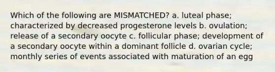 Which of the following are MISMATCHED? a. luteal phase; characterized by decreased progesterone levels b. ovulation; release of a secondary oocyte c. follicular phase; development of a secondary oocyte within a dominant follicle d. ovarian cycle; monthly series of events associated with maturation of an egg