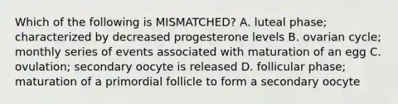 Which of the following is MISMATCHED? A. luteal phase; characterized by decreased progesterone levels B. ovarian cycle; monthly series of events associated with maturation of an egg C. ovulation; secondary oocyte is released D. follicular phase; maturation of a primordial follicle to form a secondary oocyte