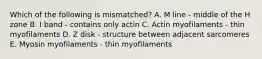 Which of the following is mismatched? A. M line - middle of the H zone B. I band - contains only actin C. Actin myofilaments - thin myofilaments D. Z disk - structure between adjacent sarcomeres E. Myosin myofilaments - thin myofilaments