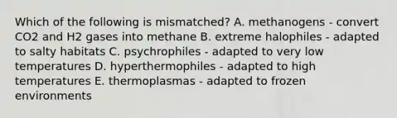 Which of the following is mismatched? A. methanogens - convert CO2 and H2 gases into methane B. extreme halophiles - adapted to salty habitats C. psychrophiles - adapted to very low temperatures D. hyperthermophiles - adapted to high temperatures E. thermoplasmas - adapted to frozen environments