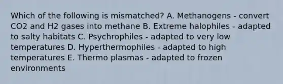 Which of the following is mismatched? A. Methanogens - convert CO2 and H2 gases into methane B. Extreme halophiles - adapted to salty habitats C. Psychrophiles - adapted to very low temperatures D. Hyperthermophiles - adapted to high temperatures E. Thermo plasmas - adapted to frozen environments