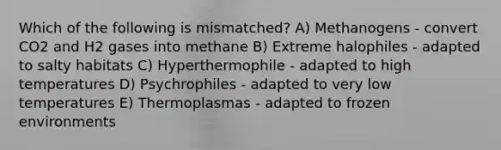 Which of the following is mismatched? A) Methanogens - convert CO2 and H2 gases into methane B) Extreme halophiles - adapted to salty habitats C) Hyperthermophile - adapted to high temperatures D) Psychrophiles - adapted to very low temperatures E) Thermoplasmas - adapted to frozen environments