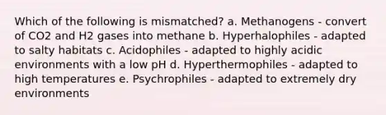 Which of the following is mismatched? a. Methanogens - convert of CO2 and H2 gases into methane b. Hyperhalophiles - adapted to salty habitats c. Acidophiles - adapted to highly acidic environments with a low pH d. Hyperthermophiles - adapted to high temperatures e. Psychrophiles - adapted to extremely dry environments