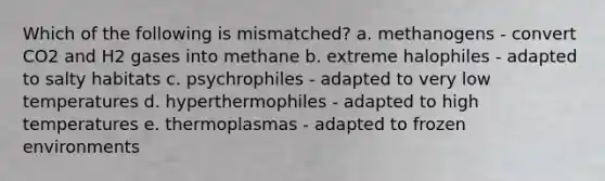 Which of the following is mismatched? a. methanogens - convert CO2 and H2 gases into methane b. extreme halophiles - adapted to salty habitats c. psychrophiles - adapted to very low temperatures d. hyperthermophiles - adapted to high temperatures e. thermoplasmas - adapted to frozen environments