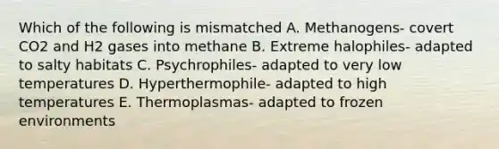 Which of the following is mismatched A. Methanogens- covert CO2 and H2 gases into methane B. Extreme halophiles- adapted to salty habitats C. Psychrophiles- adapted to very low temperatures D. Hyperthermophile- adapted to high temperatures E. Thermoplasmas- adapted to frozen environments