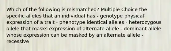 Which of the following is mismatched? Multiple Choice the specific alleles that an individual has - genotype physical expression of a trait - phenotype identical alleles - heterozygous allele that masks expression of alternate allele - dominant allele whose expression can be masked by an alternate allele - recessive