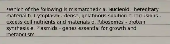 *Which of the following is mismatched? a. Nucleoid - hereditary material b. Cytoplasm - dense, gelatinous solution c. Inclusions - excess cell nutrients and materials d. Ribosomes - protein synthesis e. Plasmids - genes essential for growth and metabolism