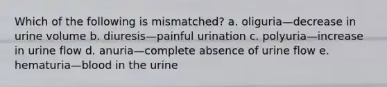 Which of the following is mismatched? a. oliguria—decrease in urine volume b. diuresis—painful urination c. polyuria—increase in urine flow d. anuria—complete absence of urine flow e. hematuria—blood in the urine