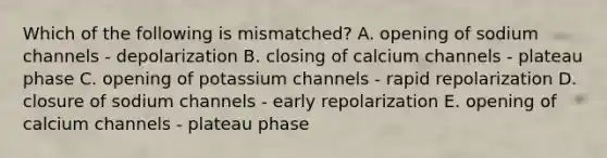 Which of the following is mismatched? A. opening of sodium channels - depolarization B. closing of calcium channels - plateau phase C. opening of potassium channels - rapid repolarization D. closure of sodium channels - early repolarization E. opening of calcium channels - plateau phase