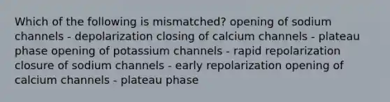 Which of the following is mismatched? opening of sodium channels - depolarization closing of calcium channels - plateau phase opening of potassium channels - rapid repolarization closure of sodium channels - early repolarization opening of calcium channels - plateau phase