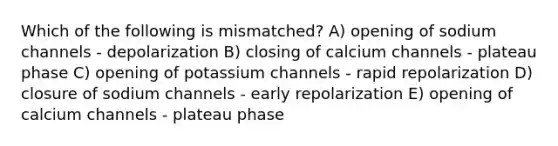 Which of the following is mismatched? A) opening of sodium channels - depolarization B) closing of calcium channels - plateau phase C) opening of potassium channels - rapid repolarization D) closure of sodium channels - early repolarization E) opening of calcium channels - plateau phase