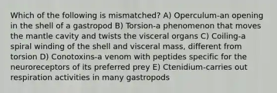 Which of the following is mismatched? A) Operculum-an opening in the shell of a gastropod B) Torsion-a phenomenon that moves the mantle cavity and twists the visceral organs C) Coiling-a spiral winding of the shell and visceral mass, different from torsion D) Conotoxins-a venom with peptides specific for the neuroreceptors of its preferred prey E) Ctenidium-carries out respiration activities in many gastropods