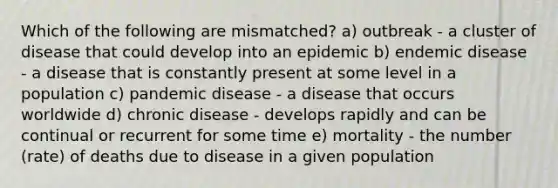 Which of the following are mismatched? a) outbreak - a cluster of disease that could develop into an epidemic b) endemic disease - a disease that is constantly present at some level in a population c) pandemic disease - a disease that occurs worldwide d) chronic disease - develops rapidly and can be continual or recurrent for some time e) mortality - the number (rate) of deaths due to disease in a given population