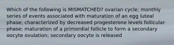 Which of the following is MISMATCHED? ovarian cycle; monthly series of events associated with maturation of an egg luteal phase; characterized by decreased progesterone levels follicular phase; maturation of a primordial follicle to form a secondary oocyte ovulation; secondary oocyte is released