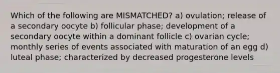 Which of the following are MISMATCHED? a) ovulation; release of a secondary oocyte b) follicular phase; development of a secondary oocyte within a dominant follicle c) ovarian cycle; monthly series of events associated with maturation of an egg d) luteal phase; characterized by decreased progesterone levels