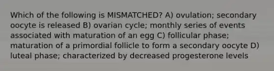 Which of the following is MISMATCHED? A) ovulation; secondary oocyte is released B) ovarian cycle; monthly series of events associated with maturation of an egg C) follicular phase; maturation of a primordial follicle to form a secondary oocyte D) luteal phase; characterized by decreased progesterone levels