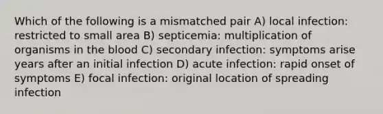 Which of the following is a mismatched pair A) local infection: restricted to small area B) septicemia: multiplication of organisms in <a href='https://www.questionai.com/knowledge/k7oXMfj7lk-the-blood' class='anchor-knowledge'>the blood</a> C) secondary infection: symptoms arise years after an initial infection D) acute infection: rapid onset of symptoms E) focal infection: original location of spreading infection