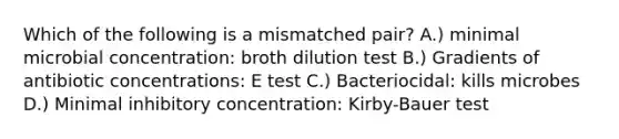 Which of the following is a mismatched pair? A.) minimal microbial concentration: broth dilution test B.) Gradients of antibiotic concentrations: E test C.) Bacteriocidal: kills microbes D.) Minimal inhibitory concentration: Kirby-Bauer test