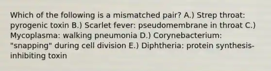 Which of the following is a mismatched pair? A.) Strep throat: pyrogenic toxin B.) Scarlet fever: pseudomembrane in throat C.) Mycoplasma: walking pneumonia D.) Corynebacterium: "snapping" during <a href='https://www.questionai.com/knowledge/kjHVAH8Me4-cell-division' class='anchor-knowledge'>cell division</a> E.) Diphtheria: <a href='https://www.questionai.com/knowledge/kVyphSdCnD-protein-synthesis' class='anchor-knowledge'>protein synthesis</a>-inhibiting toxin