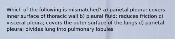 Which of the following is mismatched? a) parietal pleura: covers inner surface of thoracic wall b) pleural fluid; reduces friction c) visceral pleura; covers the outer surface of the lungs d) parietal pleura; divides lung into pulmonary lobules