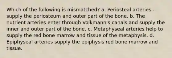 Which of the following is mismatched? a. Periosteal arteries - supply the periosteum and outer part of the bone. b. The nutrient arteries enter through Volkmann's canals and supply the inner and outer part of the bone. c. Metaphyseal arteries help to supply the red bone marrow and tissue of the metaphysis. d. Epiphyseal arteries supply the epiphysis red bone marrow and tissue.