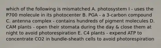 which of the following is mismatched A. photosystem I - uses the P700 molecule in its photocenter B. PGA - a 3-carbon compound C. antenna complex - contains hundreds of pigment molecules D. CAM plants - open their stomata during the day & close them at night to avoid photorespiration E. C4 plants - expend ATP to concentrate CO2 in bundle-sheath cells to avoid photorespiration