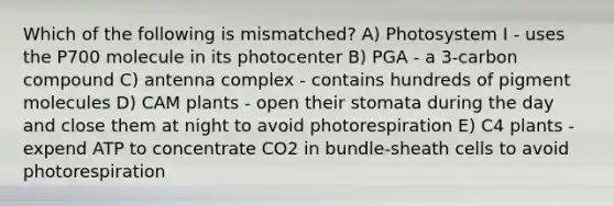 Which of the following is mismatched? A) Photosystem I - uses the P700 molecule in its photocenter B) PGA - a 3-carbon compound C) antenna complex - contains hundreds of pigment molecules D) CAM plants - open their stomata during the day and close them at night to avoid photorespiration E) C4 plants - expend ATP to concentrate CO2 in bundle-sheath cells to avoid photorespiration