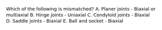 Which of the following is mismatched? A. Planer joints - Biaxial or multiaxial B. Hinge joints - Uniaxial C. Condyloid joints - Biaxial D. Saddle joints - Biaxial E. Ball and socket - Biaxial