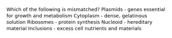 Which of the following is mismatched? Plasmids - genes essential for growth and metabolism Cytoplasm - dense, gelatinous solution Ribosomes - protein synthesis Nucleoid - hereditary material Inclusions - excess cell nutrients and materials