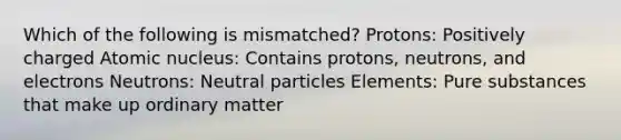 Which of the following is mismatched? Protons: Positively charged Atomic nucleus: Contains protons, neutrons, and electrons Neutrons: Neutral particles Elements: Pure substances that make up ordinary matter