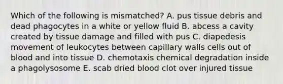 Which of the following is mismatched? A. pus tissue debris and dead phagocytes in a white or yellow fluid B. abcess a cavity created by tissue damage and filled with pus C. diapedesis movement of leukocytes between capillary walls cells out of blood and into tissue D. chemotaxis chemical degradation inside a phagolysosome E. scab dried blood clot over injured tissue