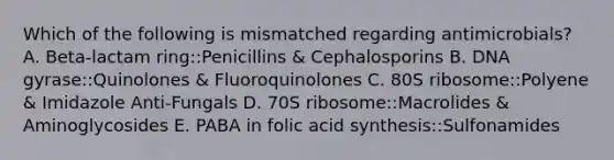 Which of the following is mismatched regarding antimicrobials? A. Beta-lactam ring::Penicillins & Cephalosporins B. DNA gyrase::Quinolones & Fluoroquinolones C. 80S ribosome::Polyene & Imidazole Anti-Fungals D. 70S ribosome::Macrolides & Aminoglycosides E. PABA in folic acid synthesis::Sulfonamides